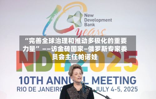 “完善全球治理和推动多极化的重要力量” ——访金砖国家—俄罗斯专家委员会主任帕诺娃-第3张图片