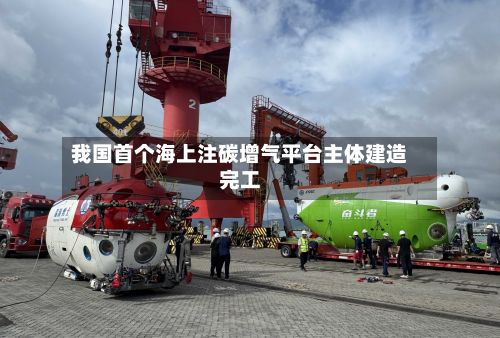 我国首个海上注碳增气平台主体建造完工-第2张图片