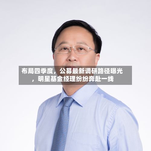 布局四季度，公募最新调研路径曝光	，明星基金经理纷纷奔赴一线-第2张图片