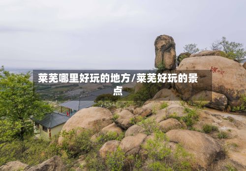 莱芜哪里好玩的地方/莱芜好玩的景点