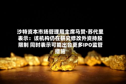 沙特资本市场管理局主席马赞·苏代里表示：该机构仍在研究修改外资持股限制 同时表示可能出台更多IPO监管措施