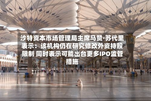沙特资本市场管理局主席马赞·苏代里表示：该机构仍在研究修改外资持股限制 同时表示可能出台更多IPO监管措施-第2张图片