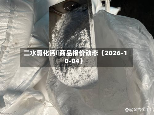 二水氯化钙	商品报价动态（2026-10-04）-第2张图片