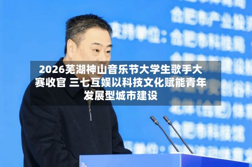 2026芜湖神山音乐节大学生歌手大赛收官 三七互娱以科技文化赋能青年发展型城市建设-第2张图片