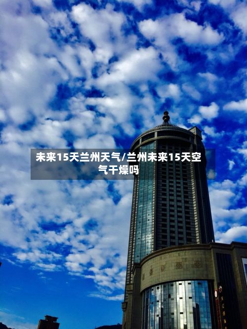 未来15天兰州天气/兰州未来15天空气干燥吗-第3张图片