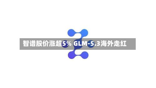 智谱股价涨超5% GLM-5.3海外走红-第3张图片