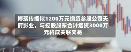 博瑞传播拟1200万元增资参股公司天府影业，与控股股东合计增资3000万元构成关联交易-第1张图片