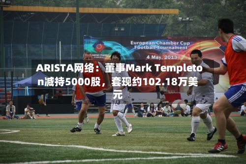 ARISTA网络：董事Mark Templeton减持5000股，套现约102.18万美元-第2张图片