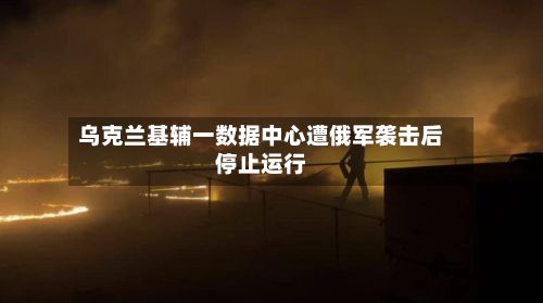 乌克兰基辅一数据中心遭俄军袭击后停止运行