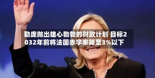 勒庞抛出雄心勃勃的财政计划 目标2032年前将法国赤字率降至3%以下