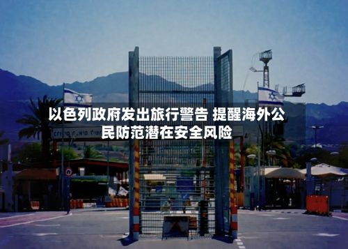 以色列政府发出旅行警告 提醒海外公民防范潜在安全风险