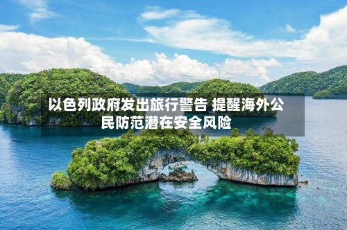 以色列政府发出旅行警告 提醒海外公民防范潜在安全风险-第3张图片