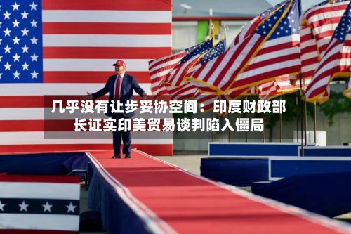 几乎没有让步妥协空间：印度财政部长证实印美贸易谈判陷入僵局-第2张图片