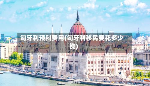 匈牙利预科费用(匈牙利移民要花多少钱)