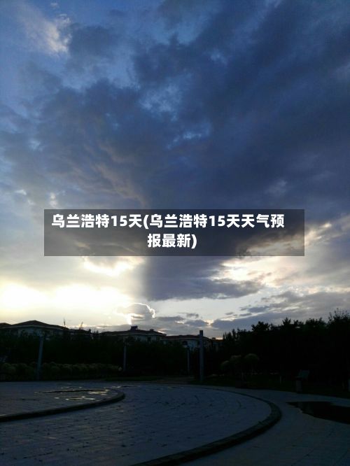 乌兰浩特15天(乌兰浩特15天天气预报最新)-第3张图片