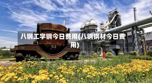 八钢工字钢今日费用(八钢钢材今日费用)