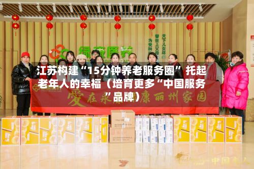 江苏构建“15分钟养老服务圈” 托起老年人的幸福（培育更多“中国服务”品牌）-第2张图片
