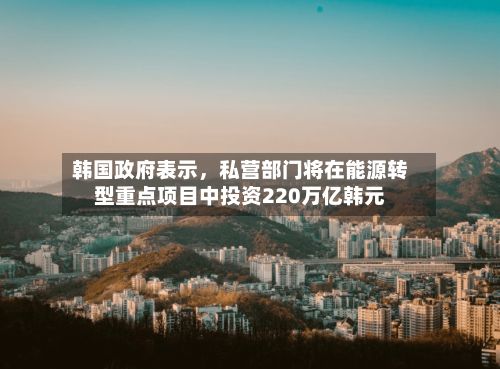 韩国政府表示，私营部门将在能源转型重点项目中投资220万亿韩元-第2张图片
