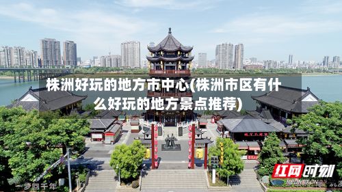 株洲好玩的地方市中心(株洲市区有什么好玩的地方景点推荐)
