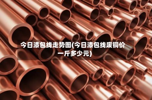 今日漆包线走势图(今日漆包线废铜价一斤多少元)-第2张图片