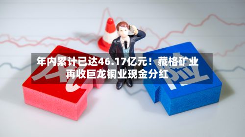 年内累计已达46.17亿元！藏格矿业再收巨龙铜业现金分红-第2张图片