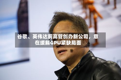 谷歌	、英伟达前高管创办新公司	，意在缓解GPU紧缺局面-第2张图片