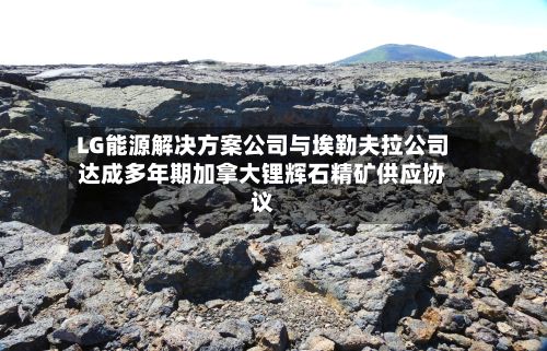 LG能源解决方案公司与埃勒夫拉公司达成多年期加拿大锂辉石精矿供应协议