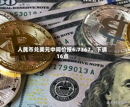 人民币兑美元中间价报6.7367	，下调16点-第1张图片
