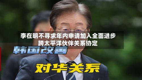李在明不寻求年内申请加入全面进步跨太平洋伙伴关系协定-第2张图片