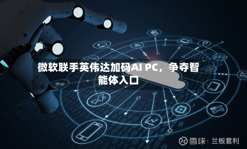 微软联手英伟达加码AI PC，争夺智能体入口