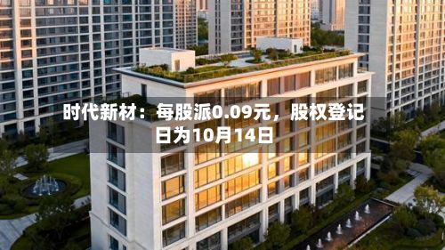 时代新材：每股派0.09元	，股权登记日为10月14日-第2张图片