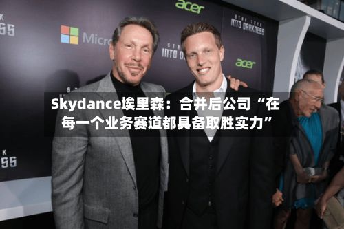 Skydance埃里森：合并后公司 “在每一个业务赛道都具备取胜实力”-第2张图片