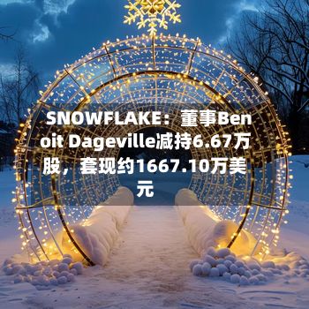 SNOWFLAKE：董事Benoit Dageville减持6.67万股，套现约1667.10万美元-第1张图片