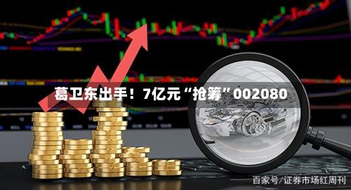 葛卫东出手！7亿元“抢筹”002080-第2张图片