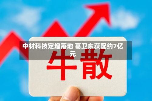 中材科技定增落地 葛卫东获配约7亿元