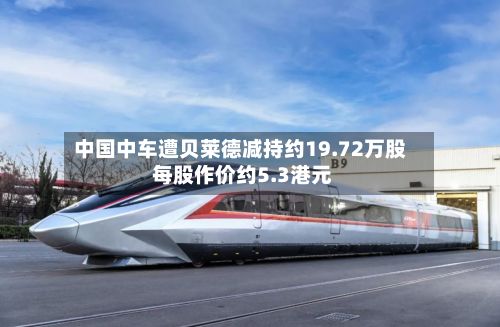 中国中车遭贝莱德减持约19.72万股 每股作价约5.3港元-第1张图片