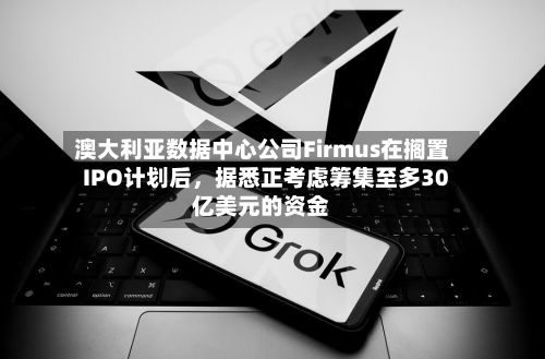 澳大利亚数据中心公司Firmus在搁置IPO计划后，据悉正考虑筹集至多30亿美元的资金