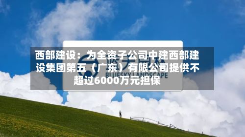 西部建设：为全资子公司中建西部建设集团第五（广东）有限公司提供不超过6000万元担保