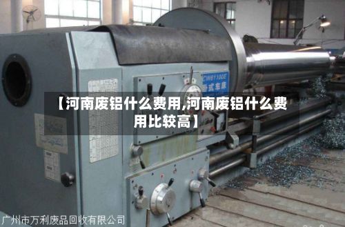 【河南废铝什么费用,河南废铝什么费用比较高】