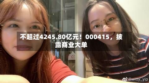 不超过4245.80亿元！000415，披露商业大单-第2张图片