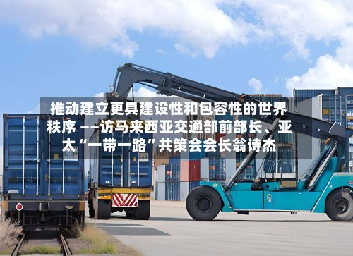 推动建立更具建设性和包容性的世界秩序 ——访马来西亚交通部前部长、亚太“一带一路”共策会会长翁诗杰-第3张图片