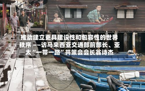 推动建立更具建设性和包容性的世界秩序 ——访马来西亚交通部前部长、亚太“一带一路	”共策会会长翁诗杰-第2张图片