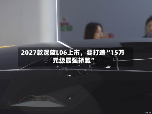 2027款深蓝L06上市，要打造“15万元级最强轿跑”-第2张图片
