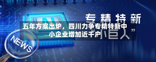 五年方案出炉，四川力争专精特新中小企业增加近千户-第2张图片
