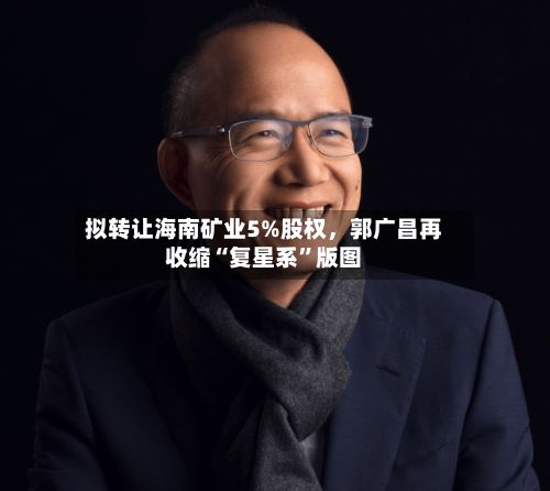 拟转让海南矿业5%股权，郭广昌再收缩“复星系”版图-第2张图片