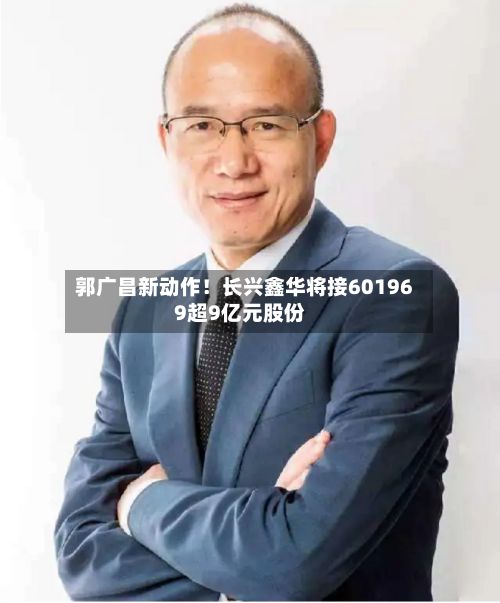 郭广昌新动作！长兴鑫华将接601969超9亿元股份
