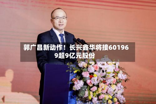 郭广昌新动作!长兴鑫华将接601969超9亿元股份-第2张图片