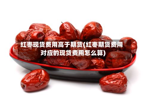 红枣现货费用高于期货(红枣期货费用对应的现货费用怎么算)