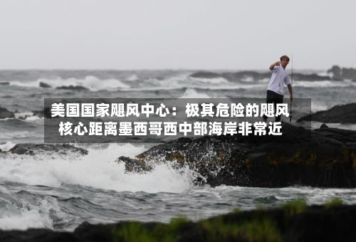 美国国家飓风中心：极其危险的飓风核心距离墨西哥西中部海岸非常近