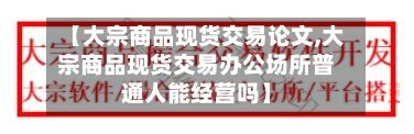 【大宗商品现货交易论文,大宗商品现货交易办公场所普通人能经营吗】